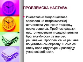 ПРОБЛЕМСКА НАСТАВАПРОБЛЕМСКА НАСТАВА
 Иновативни модел наставеИновативни модел наставе
заснован на истраживачкојзаснован на истраживачкој
активности ученика и тражењуактивности ученика и тражењу
нових решења. Проблем садржинових решења. Проблем садржи
нешто непознато и садржи великинешто непознато и садржи велики
број могућности за његовоброј могућности за његово
решавање. Проблем се не решаварешавање. Проблем се не решава
по устаљеном образцу. Њоме сепо устаљеном образцу. Њоме се
стичу нове структуре и развијајустичу нове структуре и развијају
умне способности.умне способности.
 