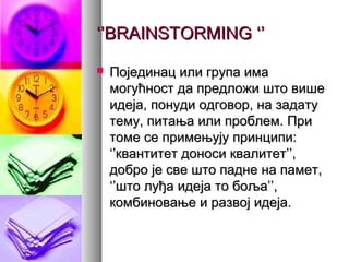 ‘’‘’BRAINSTORMINGBRAINSTORMING ‘’‘’
 Појединац или група имаПојединац или група има
могућност да предложи што вишемогућност да предложи што више
идеја, понуди одговор, на задатуидеја, понуди одговор, на задату
тему, питања или проблем. Притему, питања или проблем. При
томе се примењују принципи:томе се примењују принципи:
‘’квантитет доноси квалитет’’,‘’квантитет доноси квалитет’’,
добро је све што падне на памет,добро је све што падне на памет,
‘’што луђа идеја то боља’’,‘’што луђа идеја то боља’’,
комбиновање и развој идеја.комбиновање и развој идеја.
 