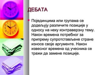 ДЕБАТАДЕБАТА
 Појединцима или групама сеПојединцима или групама се
додељују различите позиције удодељују различите позиције у
односу на неку контраверзну тему.односу на неку контраверзну тему.
Након времена потребног заНакон времена потребног за
припрему супротстављене странеприпрему супротстављене стране
износе своје аргументе. Наконизносе своје аргументе. Након
извесног времена од учесника сеизвесног времена од учесника се
тражи да замене позиције.тражи да замене позиције.
 