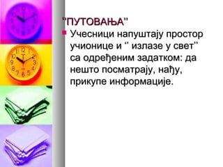 ‘‘’’ПУТОВАЊА’’ПУТОВАЊА’’
 Учесници напуштају просторУчесници напуштају простор
учионице и ‘’ излазе у свет’’учионице и ‘’ излазе у свет’’
са одређеним задатком: даса одређеним задатком: да
нешто посматрају, нађу,нешто посматрају, нађу,
прикупе информације.прикупе информације.
 