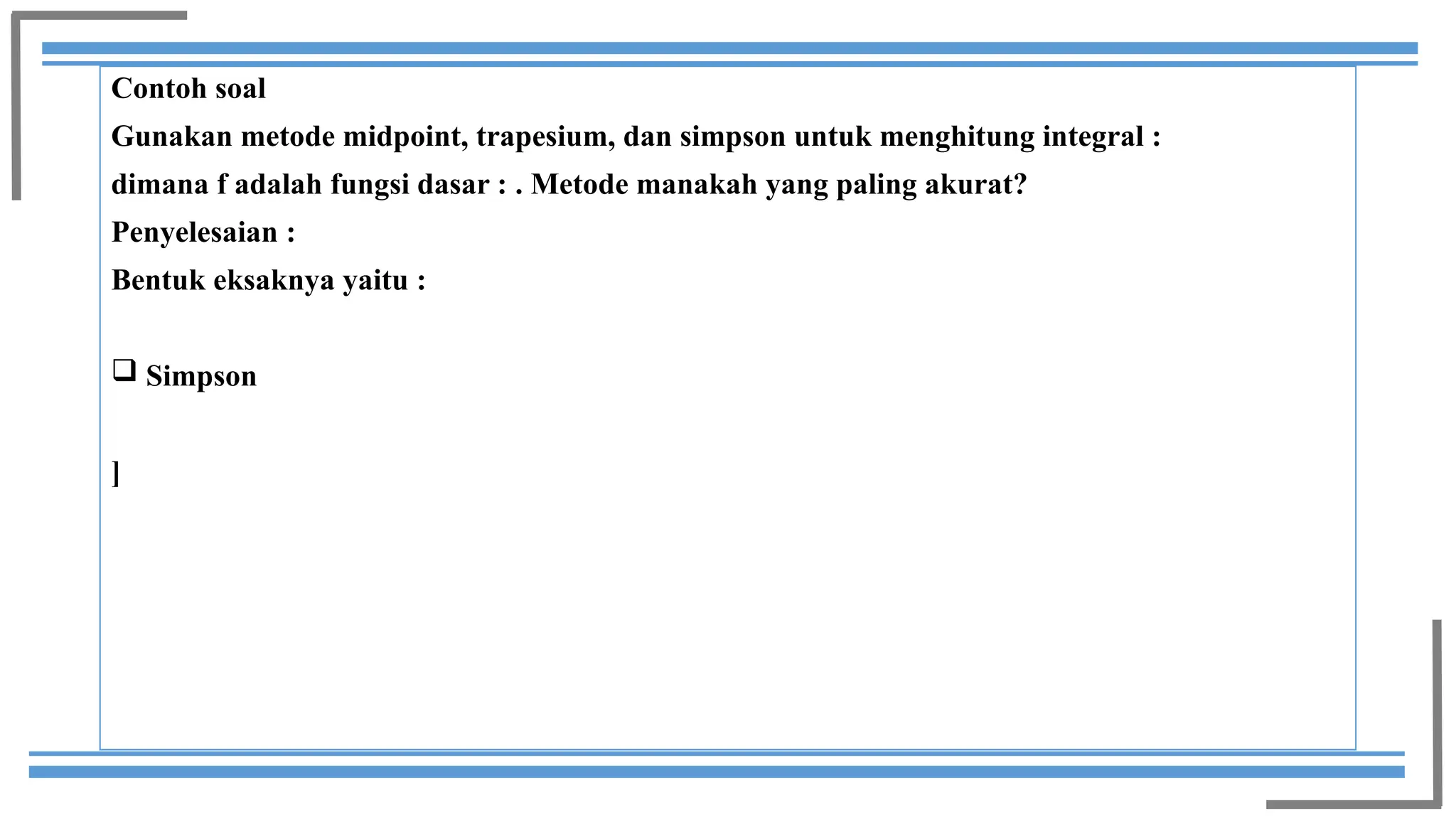 Contoh soal
Gunakan metode midpoint, trapesium, dan simpson untuk menghitung integral :
dimana f adalah fungsi dasar : . Metode manakah yang paling akurat?
Penyelesaian :
Bentuk eksaknya yaitu :
 Simpson
]
 