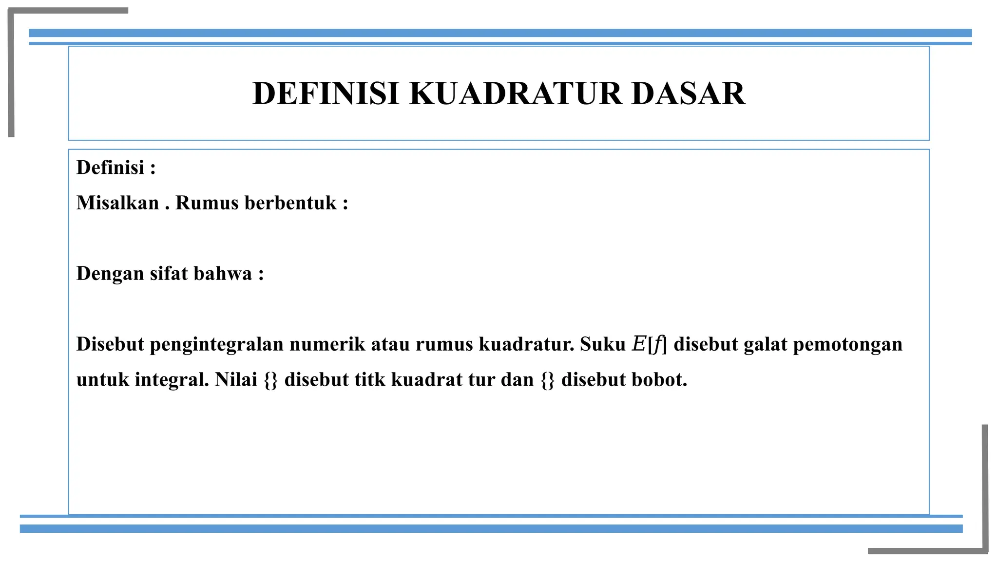 DEFINISI KUADRATUR DASAR
Definisi :
Misalkan . Rumus berbentuk :
Dengan sifat bahwa :
Disebut pengintegralan numerik atau rumus kuadratur. Suku [ ] disebut galat pemotongan
𝐸 𝑓
untuk integral. Nilai {} disebut titk kuadrat tur dan {} disebut bobot.
 