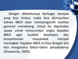 Dengan diketahuinya berbagai dampak
yang bisa timbul, maka bisa disimpulkan
bahwa BBLR akan mempengaruhi kualitas
generasi mendatang. Untuk itu diperlukan
upaya untuk menurunkan angka kejadian
BBLR agar kualitas kesehatan dan
kesejahteraan masyarakat menjadi
meningkat. Kejadian BBLR ini bisa dicegah bila
kita mengetahui faktor-faktor penyebabnya
(Elizawarda, 2003).
 