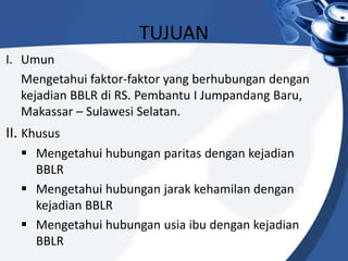 TUJUAN
I. Umun
Mengetahui faktor-faktor yang berhubungan dengan
kejadian BBLR di RS. Pembantu I Jumpandang Baru,
Makassar – Sulawesi Selatan.
II. Khusus
 Mengetahui hubungan paritas dengan kejadian
BBLR
 Mengetahui hubungan jarak kehamilan dengan
kejadian BBLR
 Mengetahui hubungan usia ibu dengan kejadian
BBLR
 