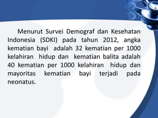 Menurut Survei Demograf dan Kesehatan
Indonesia (SDKI) pada tahun 2012, angka
kematian bayi adalah 32 kematian per 1000
kelahiran hidup dan kematian balita adalah
40 kematian per 1000 kelahiran hidup dan
mayoritas kematian bayi terjadi pada
neonatus.
 