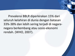Prevalensi BBLR diperkirakan 15% dari
seluruh kelahiran di dunia dengan batasan
33%-38% dan lebih sering terjadi di negara-
negara berkembang atau sosio-ekonomi
rendah. (WHO, 2007).
 