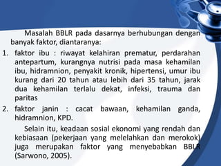Masalah BBLR pada dasarnya berhubungan dengan
banyak faktor, diantaranya:
1. faktor ibu : riwayat kelahiran prematur, perdarahan
antepartum, kurangnya nutrisi pada masa kehamilan
ibu, hidramnion, penyakit kronik, hipertensi, umur ibu
kurang dari 20 tahun atau lebih dari 35 tahun, jarak
dua kehamilan terlalu dekat, infeksi, trauma dan
paritas
2. faktor janin : cacat bawaan, kehamilan ganda,
hidramnion, KPD.
Selain itu, keadaan sosial ekonomi yang rendah dan
kebiasaan (pekerjaan yang melelahkan dan merokok)
juga merupakan faktor yang menyebabkan BBLR
(Sarwono, 2005).
 