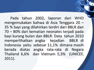 Pada tahun 2002, laporan dari WHO
mengemukakan bahwa di Asia Tenggara 20 –
35 % bayi yang dilahirkan terdiri dari BBLR dan
70 – 80% dari kematian neonates terjadi pada
bayi kurang bulan dan BBLR. Data tahun 2010
memperlihatkan angka kejadian BBLR di
Indonesia yaitu sebesar 11,1% dimana masih
berada diatas angka rata-rata di Negara
Thailand 6,6% dan Vietnam 5,3% (UNICEF,
2011).
 