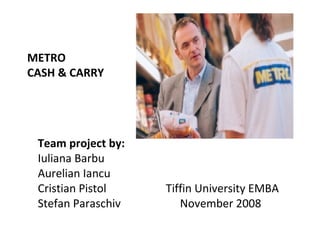 METRO  CASH & CARRY   Team project by: Iuliana Barbu Aurelian Iancu Cristian Pistol Tiffin University EMBA Stefan Paraschiv   November 2008 