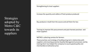 Strategies
adopted by
Metro C&C
towards its
suppliers
Strengthening its local suppliers
Increase the quantity and calibre of fresh produce produced
Buy products in bulk from the source and sell them for less
Training to improve fish procurement and post-harvest practises and
meat suppliers
METRO's collecting centres for farmers
These practises and strategy of building long term relationship with
suppliers and enacting proactive Quality Management processes and by
training them has helped the company to source good quality and
merchandise at attractive price
 