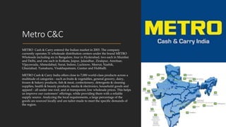 Metro C&C
METRO Cash & Carry entered the Indian market in 2003. The company
currently operates 31 wholesale distribution centers under the brand METRO
Wholesale including six in Bangalore, four in Hyderabad, two each in Mumbai
and Delhi, and one each in Kolkata, Jaipur, Jalandhar, Zirakpur, Amritsar,
Vijayawada, Ahmedabad, Surat, Indore, Lucknow, Meerut, Nashik,
Ghaziabad, Tumakuru, Visakhapatnam, Guntur and Hubballi.
METRO Cash & Carry India offers close to 7,000 world-class products across a
multitude of categories - such as fruits & vegetables, general grocery, dairy,
frozen & bakery products, fish & meat, confectionery, detergents & cleaning
supplies, health & beauty products, media & electronics, household goods and
apparel - all under one roof, and at transparent, low wholesale prices. This helps
us improve our customers’ offerings, while providing them with a reliable
supply source. Analyzing the local requirements, a large percentage of the
goods are sourced locally and are tailor-made to meet the specific demands of
the region.
 