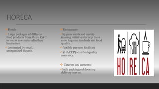 HORECA
Hotels
Large packages of different
food products from Metro C&C
to use as raw materialin their
businesses.
dominated by small,
unorganized players.
Restaurants-
hygieneaudits and quality
training initiatives to help them
raise hygiene standards and food
quality.
flexible payment facilities
 (HACCP)–certified quality
assurance.
 Caterers and canteens-
bulk packing and doorstep
delivery service.
 
