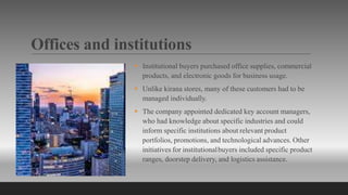 Offices and institutions
 Institutional buyers purchased office supplies, commercial
products, and electronic goods for business usage.
 Unlike kirana stores, many of these customers had to be
managed individually.
 The company appointed dedicated key account managers,
who had knowledge about specific industries and could
inform specific institutions about relevant product
portfolios, promotions, and technological advances. Other
initiatives for institutionalbuyers included specific product
ranges, doorstep delivery, and logistics assistance.
 