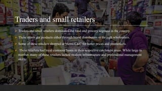Traders and small retailers
 Traders and small retailers dominated the food and grocery segment in the country.
 These stores got products either through brand distributors or through wholesalers.
 Some of these retailers shopped at Metro C&C for better prices and promotions.
 These retailers had loyal customer bases in their respective catchment areas. While large in
number, many of these retailers lacked modern infrastructure and professional management
skills.
 