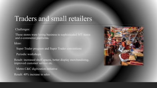 Traders and small retailers
Challenges:
These stores were losing business to sophisticated MT stores
and e-commerce platforms.
Ideas:
Super Trader program and Super Trader conventions
Periodic workshops
Result: increased shelf spaces, better display merchandising,
improved customer service etc.
Metro C&C digitization initiative
Result: 40% increase in sales
 