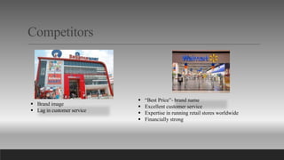 Competitors
 Brand image
 Lag in customer service
 “Best Price”- brand name
 Excellent customer service
 Expertise in running retail stores worldwide
 Financially strong
 