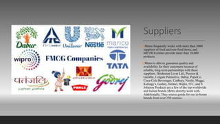 Suppliers
Metro frequently works with more than 2000
suppliers of food and non-food items, and
METRO centres provide more than 10,000
products.
Metro is able to guarantee quality and
availability for their customers because of
reliable, long-term partnerships with these
suppliers. Hindustan Lever Ltd., Proctor &
Gamble, Colgate Palmolive, Dabur, PepsiCo,
Coca-Cola Beverages, Cadbury, Nestle, Maggi,
Kellogg’s, Godrej, Henkel, Wipro, ITC, and S
Johnson Products are a few of the top worldwide
and Indian brands Metro directly work with.
Additionally, They source goods for our in-house
brands from over 150 sources.
 