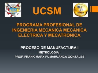 PROGRAMA PROFESIONAL DE
INGENIERIA MECANICA MECANICA
ELECTRICA Y MECATRONICA
PROCESO DE MANUFACTURA I
METROLOGIA I
PROF. FRANK MARX PUMAHUANCA GONZALES
UCSM
 