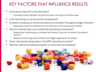 • Is the barrel clean? Or is the die clean?
• Increased friction between the barrel & piston will reduce melt flow rates
• Is the test being run at the correct temperature?
• Is system temperature control accurate and consistent throughout length of barrel?
• Especially critical for materials that are sensitive to time-temperature history
• Has the material been pre-conditioned according to procedure?
• Hygroscopic materials give unreliable test results if they are not dried in consistent
manner
• Moisture tends to generate bubbles and trigger degradation of sample
• Is the melt density being used in the MFR calculations correct?
• Was the material compacted properly (or were there air bubbles)?
KEY FACTORS THAT INFLUENCE RESULTS
 