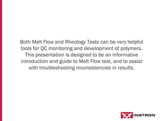 Both Melt Flow and Rheology Tests can be very helpful
tools for QC monitoring and development of polymers.
This presentation is designed to be an informative
introduction and guide to Melt Flow test, and to assist
with troubleshooting inconsistencies in results.
 