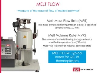 MELT FLOW
Melt Mass-Flow Rate(MFR)
The mass of material flowing through a die at a specified
temperature (g/10 min)
Melt Volume Rate(MVR)
The volume of material flowing through a die at a
specified temperature (cm3/10 min)
MVR = MFR/density of material at melted state
“Measure of the ease of flow of melted polymer”
MELT FLOW: Typical
Index for QC of
thermoplastics
 