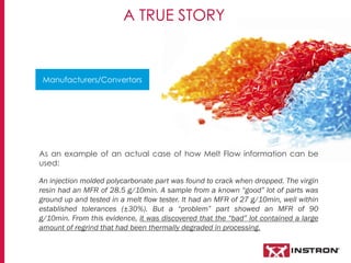 A TRUE STORY
As an example of an actual case of how Melt Flow information can be
used:
An injection molded polycarbonate part was found to crack when dropped. The virgin
resin had an MFR of 28.5 g/10min. A sample from a known “good” lot of parts was
ground up and tested in a melt flow tester. It had an MFR of 27 g/10min, well within
established tolerances (±30%). But a “problem” part showed an MFR of 90
g/10min. From this evidence, it was discovered that the “bad” lot contained a large
amount of regrind that had been thermally degraded in processing.
Manufacturers/Convertors
 