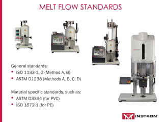 General standards:
• ISO 1133-1,-2 (Method A, B)
• ASTM D1238 (Methods A, B, C, D)
Material specific standards, such as:
• ASTM D3364 (for PVC)
• ISO 1872-1 (for PE)
MELT FLOW STANDARDS
 