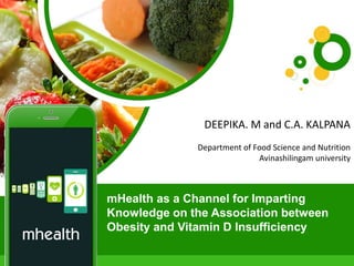mHealth as a Channel for Imparting
Knowledge on the Association
between Obesity and Vitamin D
Insufficiency
DEEPIKA M
PG Scholar
Department of food science and nutrition
Avinashilingam university
mHealth as a Channel for Imparting
Knowledge on the Association between
Obesity and Vitamin D Insufficiency
DEEPIKA. M and C.A. KALPANA
Department of Food Science and Nutrition
Avinashilingam university
 