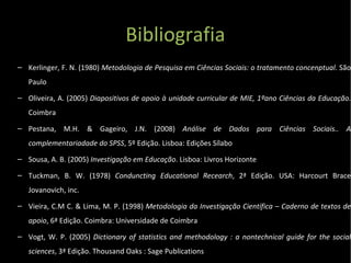 Bibliografia Kerlinger, F. N. (1980)  Metodologia de Pesquisa em Ciências Sociais: o tratamento concenptual . São Paulo Oliveira, A. (2005)  Diapositivos de apoio à unidade curricular de MIE, 1ºano Ciências da Educação.  Coimbra Pestana, M.H. & Gageiro, J.N. (2008)  Análise de Dados para Ciências Sociais..  A complementariadade do SPSS , 5º Edição. Lisboa: Edições Sílabo Sousa, A. B. (2005)  Investigação em Educação . Lisboa: Livros Horizonte Tuckman, B. W. (1978)  Conduncting Educational Recearch , 2ª Edição. USA: Harcourt Brace Jovanovich, inc. Vieira, C.M C. & Lima, M. P. (1998)  Metodologia da Investigação Científica – Caderno de textos de apoio , 6ª Edição. Coimbra: Universidade de Coimbra  Vogt, W. P. (2005)  Dictionary of statistics and methodology : a nontechnical guide for the social sciences , 3ª Edição. Thousand Oaks : Sage Publications 