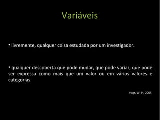 Variáveis livremente, qualquer coisa estudada por um investigador.  qualquer descoberta que pode mudar, que pode variar, que pode ser expressa como mais que um valor ou em vários valores e categorias. Vogt, W. P., 2005  