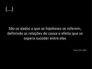 (...) São os dados a que as hipóteses se referem, definindo as relações de causa e efeito que se espera suceder entre elas Sousa, A.B., 2005 