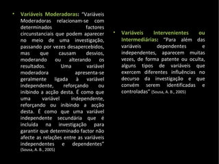 Variáveis Moderadoras :  “ Variáveis  Moderadoras relacionam-se com determinados factores circunstanciais que podem aparecer no meio de uma investigação, passando por vezes desapercebidos, mas que causam desvios, moderando ou alterando os resultados. Uma variável moderadora apresenta-se geralmente ligada à variável independente, reforçando ou inibindo a acção desta. É como que uma variável independente, reforçando ou inibindo a acção desta. É como que uma variável independente secundária que é incluída na investigação para garantir que determinado factor não afecte as relações entre as variáveis independentes e dependentes”  (Sousa, A. B., 2005) Variáveis Intervenientes ou Intermediárias :  “Para além das variáveis dependentes e independentes, aparecem muitas vezes, de forma patente ou oculta, alguns tipos de variáveis que exercem diferentes influências no decurso da investigação e que convém serem identificadas e controladas”  (Sousa, A. B., 2005) 