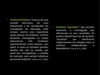 Variável Professor : Trata-se de uma variável extrínseca, da mais importantes a ser considerada em investigação em educação, onde sempre existirá uma importante acção pessoal do professor. Existem bastantes investigações no campo educacional, com resultados aparentemente muito valiosos, mas sobre os quais se levantam grandes dúvidas por não ter havido, por parte dos investigadores, o cuidado de controlar esta variável  influência pessoal do professor.  (Sousa, A. B., 2005) Variáveis “parasitas” :  São variáveis exteriores à investigação que influenciam os seus resultados. Os autores denominam-nas de variáveis “parasitas” por interferirem negativamente nas relações entre as variáveis independentes e dependentes.  (Sousa, A. B., 2005) 