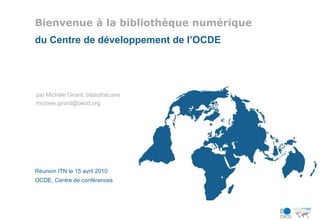Bienvenue à la bibliothèque numérique du Centre de développement de l’OCDE par Michèle Girard, bibliothécaire michele.girard@oecd.org Réunion ITN le 15 avril 2010 OCDE, Centre de conférences 