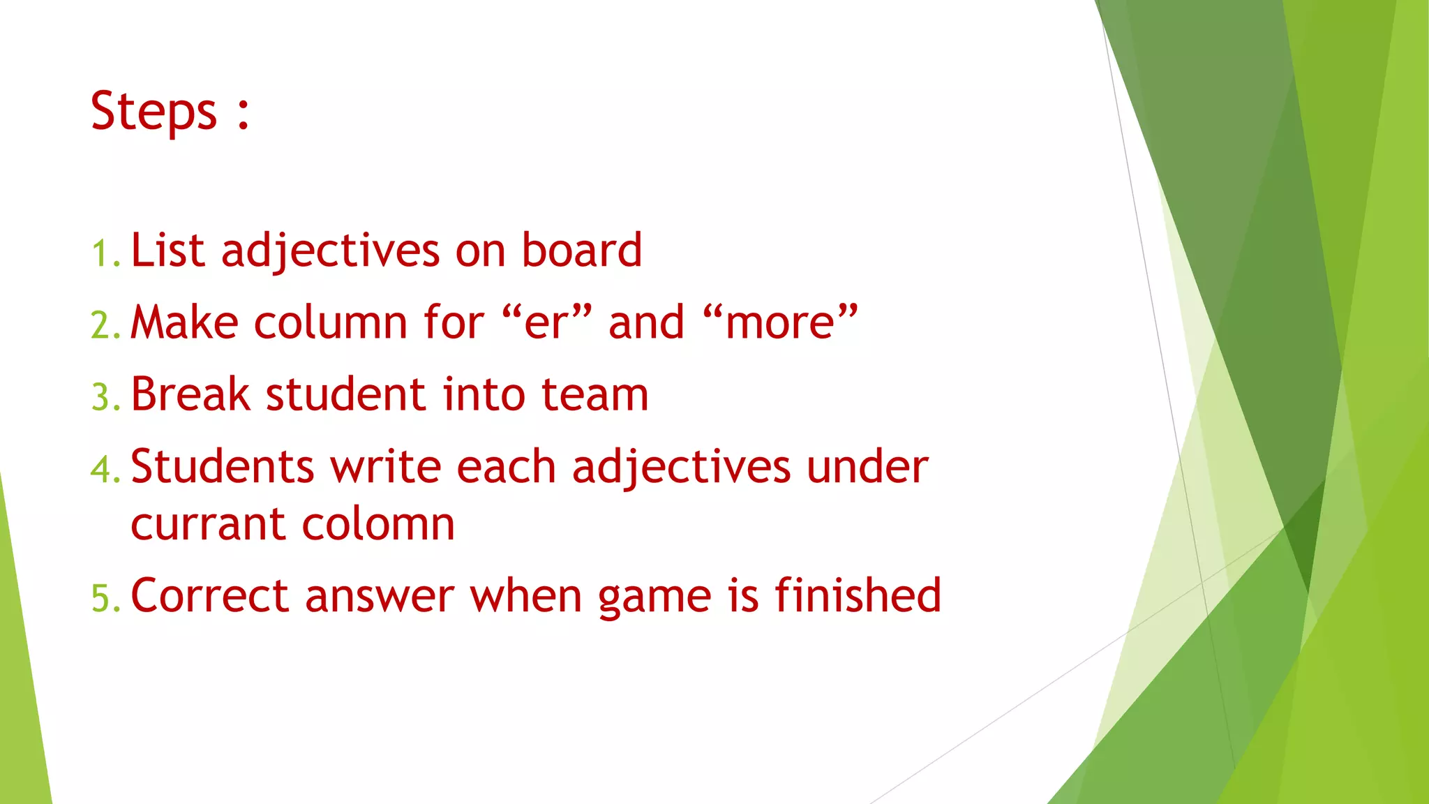 Steps :
1. List adjectives on board
2. Make column for “er” and “more”
3. Break student into team
4. Students write each adjectives under
currant colomn
5. Correct answer when game is finished