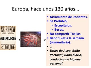 Europa,	
  hace	
  unos	
  130	
  años…	
  
•  Aislamiento	
  de	
  Pacientes.	
  
•  Se	
  Prohibió:	
  
•  Escupitajos.	
  
•  Besos.	
  
•  No	
  compar3r	
  Toallas.	
  
•  Baño	
  1	
  vez	
  a	
  la	
  semana	
  
(comunitario).	
  
•  …	
  
•  Ú:les	
  de	
  Aseo,	
  Baño	
  
Personal,	
  Baño	
  diario,	
  
conductas	
  de	
  higiene	
  
personal.	
  
 