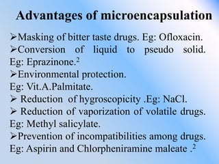Advantages of microencapsulation
Masking of bitter taste drugs. Eg: Ofloxacin.
Conversion of liquid to pseudo solid.
Eg: Eprazinone.2
Environmental protection.
Eg: Vit.A.Palmitate.
 Reduction of hygroscopicity .Eg: NaCl.
 Reduction of vaporization of volatile drugs.
Eg: Methyl salicylate.
Prevention of incompatibilities among drugs.
Eg: Aspirin and Chlorpheniramine maleate .2
 