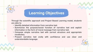 Through the scientific approach and Project Based Learning model, students
are able to:
• Identify detailed information from narrative text.
• Summarize the purpose/social function of narrative text and explicit
information in the form of moral message from narrative text.
• Compose simple narrative text with correct structure and appropriate
vocabulary.
• Present narrative text orally with confidence and use clear and
understandable language.
Learning Objectives
 