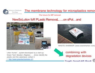 The membrane technoIogy for micropIastics remov
The future for MP removal
Litter Hunter”, system deveIoped by a start-up
Green Tech SoIution (NapIes)… . . drone identify the
pIastic and the catamaran coIIect it
( http://www.greentechsoIution. it/)
NewSoLution foR PLastic RemovaL…..on sPot…and
combining with
degradation devices
WASTE SHARKER (www.wastsharker. com)
 