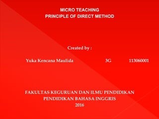 MICRO TEACHING
PRINCIPLE OF DIRECT METHOD
Created by :
Yuka Kencana Maulida 3G 113060001
FAKULTAS KEGURUAN DAN ILMU PENDIDIKAN
PENDIDIKAN BAHASA INGGRIS
2016
 