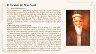 D. Nuruddin bin Ali ar-Raniri
1. Riwayat Hidupnya
Nama lengkapnya Syekh Nuruddin Muhammad bin ‘Ali bin Hasanji bin
Muhammad Hamid ar-Raniri al-Quraisyi. Jika ditelaah dari namanya, beliau
memiliki darah keturunan (nasab) dari suku Quraisy, suku yang juga
menurunkan Nabi Muhammad Saw. Syekh Nuruddin diperkirakan lahir
sekitar akhir abad ke-16 di kota Ranir, wilayah Gujarat India, dan wafat
pada 21 September 1658 M. Pada tahun 1637 M, ia datang ke Aceh, dan
kemudian menjadi penasehat kesultanan di daerah tersebut sampai tahun
1644 M
2. Teladan yang dapat dicontoh
Syekh Nuruddin diperkirakan lahir sekitar akhir abad ke-16 di kota Ranir,
wilayah Gujarat India, dan wafat pada 21 September 1658 M. Pada tahun
1637 M, ia datang ke Aceh, dan kemudian menjadi penasehat kesultanan
di daerah tersebut sampai tahun 1644 M. Syekh Nuruddin diperkirakan lahir
sekitar akhir abad ke-16 di kota Ranir, wilayah Gujarat India, dan wafat
pada 21 September 1658 M. Pada tahun 1637 M, ia datang ke Aceh, dan
kemudian menjadi penasehat kesultanan di daerah tersebut sampai tahun
1644 M.. Dia berperan membawa tradisi besar Islam sembari mengurangi
masuknya tradisi lokal ke dalam tradisi yang dibawanya. Bahkan, Syekh
Nuruddin merupakan ulama pertama yang membedakan penafsiran doktrin
dan praktik sufi yang salah dan benar. Saat baru tiba di Aceh, di wilayah
tersebut telah berkembang luas paham wujudiyah. Paham ini dianut dan
dikembangkan oleh Syekh Hamzah Fansuri dan Syamsuddin as-Sumatrani.
 