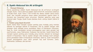 E. Syekh Abdurauf bin Ali al-Singkili
1. Riwayat Hidupnya
Nama populernya adalah Syekh Abdurrauf bin Ali al-Fansuri as-Singkili
(Singkil, Aceh). Tahun lahirnya adalah 1024 H/1615 M, sementara wafatnya
di Kuala Aceh, Aceh Tahun 1105 H/1693 M). Beliau adalah ulama besar
Aceh, dan memiliki pengaruh besar dalam penyebaran agama Islam di
Sumatra dan Nusantara pada umumnya. Sebutan gelarnya yang juga
terkenal ialah Tengku Syiah Kuala (bahasa Aceh, artinya Syekh Ulama di
Kuala).
2. Teladan yang dapat dicontoh
Syekh Abdul Rauf menjadi rujukan penting para mubalig yang merintis
dakwah ke berbagai daerah di Nusantara. Hal itu sejalan dengan sifat
strategis Aceh sebagai poros peradaban Islam di Kepulauan Indonesia.
Saat itu, Aceh merupakan tempat persinggahan para calon jamaah haji
asal Sumatra, Jawa, Kalimantan, Sulawesi, dan lain-lain. Syekh Abdul Rauf
menjadi rujukan penting para mubalig yang merintis dakwah ke berbagai
daerah di Nusantara. Hal itu sejalan dengan sifat strategis Aceh sebagai
poros peradaban Islam di Kepulauan Indonesia. Saat itu, Aceh merupakan
tempat persinggahan para calon jamaah haji asal Sumatra, Jawa,
Kalimantan, Sulawesi, dan lain-lain
 