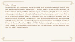 3. Karya Tulisnya
Menurut Azyumardi Azra (Akademisi UIN Jakarta) menyatakan bahwa banyak karya-karya Syekh Abdurrauf Singkil
yang sempat dipublikasikan melalui murid-muridnya. Di antaranya adalah: 1) Mir’at al-Thullāb fī Tasyil Mawā’iz al-
Badî’rifat al-Ahkām al-Syar’iyyah li Mālik al-Wahhāb, karya ini berisi tentang bidang fiqh atau hukum Islam, yang
ditulis atas permintaan Sultanah Safiyatuddin. 2) Tarjuman al-Mustafīd, merupakan naskah pertama Tafsir Al-
Qur’an yang lengkap berbahasa Melayu. 3) Terjemahan Hadits Arba’in karya Imam al-Nawawi, ditulis atas
permintaan Sultanah Zakiyyatuddin. 4) Mawā’iz al-Badī’, berisi sejumlah nasihat penting dalam pembinaan akhlak.
5) Tanbīh al-Masyi, merupakan naskah tasawuf yang memuat pengajaran tentang martabat tujuh. 6) Kifāyat al-
Muhtajin ilā Masyrah al-Muwahhidīn al-Qāilīn bi Wahdatil Wujūd, memuat penjelasan tentang konsep wahdatul
wujud. 7) Daqāiq al-Hurf, pengajaran mengenai tasawuf dan ilmu kalam (akidah). Di antara karya besar Syekh
Abdu Rauf adalah Tarjuman al-Mustafīd.
 