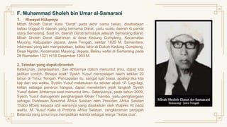 F. Muhammad Sholeh bin Umar al-Samarani
1. Riwayat Hidupnya
Mbah Sholeh Darat. Kata “Darat” pada akhir nama beliau, disebabkan
beliau tinggal di daerah yang bernama Darat, yaitu suatu daerah di pantai
utara Semarang. Saat ini, daerah Darat termasuk wilayah Semarang Barat.
Mbah Sholeh Darat dilahirkan di desa Kedung Cumpleng, Kecamatan
Mayong, Kabupaten Jepara, Jawa Tengah, sekitar 1820 M. Sementara,
informasi yang lain menyebutkan, beliau lahir di Dukuh Kedung Cumpleng,
Desa Ngroto, Kecamatan Mayong, Jepara. Beliau wafat di Semarang pada
28 Ramadan 1321 H/18 Desember 1903 M.
2. Teladan yang dapat dicontoh
Ketekunan, penjelajahan, dan ikhtiarnya dalam menuntut ilmu, dapat kita
jadikan contoh. Betapa tidak! Syekh Yusuf mempelajari Islam sekitar 20
tahun di Timur Tengah. Pencapaian itu, sangat luar biasa, apalagi jika kita
kaji dari sisi waktu, Syekh Yusuf melakukan itu sekitar abad 17. Lagi-lagi,
kalian sebagai penerus bangsa, dapat meneladani jejak langkah Syekh
Yusuf dalam ikhtiarnya saat menuntut ilmu. Selanjutnya, pada tahun 2009,
Syech Yusuf dianugerahi penghargaan Oliver Thambo, yaitu penghargaan
sebagai Pahlawan Nasional Afrika Selatan oleh Presiden Afrika Selatan
Thabo Mbeki kepada ahli warisnya yang disaksikan oleh Wapres RI pada
waktu, M. Yusuf Kalla di Pretoria Afrika Selatan. cengkeraman penjajah
Belanda yang umumnya menjadikan wanita sebagai warga “‘kelas dua”.
 