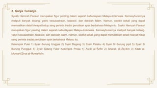 3. Karya Tulisnya
Syekh Hamzah Fansuri merupakan figur penting dalam sejarah kebudayaan Melayu-Indonesia. Kemasyhurannya
meliputi banyak bidang, yakni kesusastraan, tasawuf, dan dakwah Islam. Namun, sedikit sekali yang dapat
memastikan detail riwayat hidup sang perintis tradisi penulisan syair berbahasa Melayu itu. Syekh Hamzah Fansuri
merupakan figur penting dalam sejarah kebudayaan Melayu-Indonesia. Kemasyhurannya meliputi banyak bidang,
yakni kesusastraan, tasawuf, dan dakwah Islam. Namun, sedikit sekali yang dapat memastikan detail riwayat hidup
sang perintis tradisi penulisan syair berbahasa Melayu itu.
Kelompok Puisi 1) Syair Burung Unggas 2) Syair Dagang 3) Syair Perahu 4) Syair Si Burung pipit 5) Syair Si
Burung Pungguk 6) Syair Sidang Fakir Kelompok Prosa 1) Asrār al-‘Ārifīn 2) Sharab al-‘Āsyikīn 3) Kitab al-
Muntahi/Zinat al-Muwahidīn
 