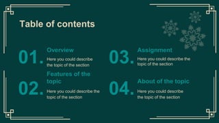 Table of contents
Here you could describe the
topic of the section
Here you could describe
the topic of the section
01. 03.
Features of the
topic
Here you could describe the
topic of the section
02.
About of the topic
Here you could describe
the topic of the section
04.
Overview Assignment
 