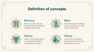 Definition of concepts
Mercury
Mercury is the closest
planet to the Sun and the
smallest of them all
Saturn
Saturn, the ringed planet,
is composed mostly of
hydrogen and helium
Mars
Despite being red, Mars is
a very cold place. It’s full
of iron oxide dust
Venus
Venus has a beautiful
name and is the second
planet from the Sun
 