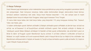 3. Karya Tulisnya
Imam Nawawi juga berkeinginan untuk melestarikan karya pendahulunya yang sering mengalami perubahan (tahrif)
dan pengurangan. Saat menyusun karyanya, beliau selalu berkonsultasi dengan ulama-ulama besar lainnya,
termasuk sebelum naskahnya naik cetak. Karya Imam Nawawi berjumlah + 115, dan sampai saat ini masih
dipelajari bukan hanya di wilayah Asia Tenggara, tetapi juga di kawasan Timur Tengah.
10 nama kitab karya beliau dari total karya beliau yang berjumlah 115 yang mengupas tentang Fiqh, Tasawuf,
Tafsir, dan Hadis, yaitu:
1) Sullam al-Munājah syarah Safīnah al-Shalāh 2) Bahjah al-Wasāil syarah al-Risālah al-Jāmi’ah bayn al-Usūl wa
al-Fiqh wa al-Tasawwuf 3) al-Tausyīh/Quwt al-Habīb al-Gharīb syarah Fath al-Qarīb al-Mujīb 4) Marāqi al-
‘Ubūdiyyah syarah Matan Bidāyah al-Hidāyah 5) Nashāih al-‘Ibād syarah al-Manbahātu ‘ala al-Isti’dād li yaum al-
Mi’ād 6) Qāmi’ al-Thugyān syarah Mandhūmah Syu’bu al-Imān 7) al-Tafsir al-Munīr li al-Mu’ālim al-Tanzīl al-
Mufassir ‘an wujūĥ mahāsin al-Ta΄wil musammā Marāh Labīd li Kasyaf Ma’nā Qur΄an Majīd 8) Nur al-Dhalām ‘ala
Mandhūmah al-Musammāh bi ‘Aqīdah al-‘Awwām 9) Tanqîh al-Qaul al-Hatsîts syarah Lubâb al-Hadîts 10) ‘Uqūd al-
Lujain fi Bayān Huqūq al-Zaujain.
 