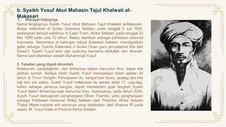 b. Syaikh Yusuf Abul Mahasin Tajul Khalwati al-
Makasari
1. Riwayat Hidupnya
Nama lengkapnya Syekh Yusuf Abul Mahasin Tajul Khalwati al-Makasari.
Beliau dilahirkan di Gowa, Sulawesi Selatan, pada tanggal 3 Juli 1626,
sedangkan tempat wafatnya di Cape Town, Afrika Selatan, pada tanggal 23
Mei 1699 pada usia 72 tahun. Beliau dijadikan sebagai pahlawan nasional
Indonesia. Sementara di kalangan rakyat Sulawesi Selatan, mendapatkan
gelar sebagai Tuanta Salamaka ri Gowa (“tuan guru penyelamat kita dari
Gowa”). Syekh Yusuf lahir dari ayah-ibu bernama Abdullah dan Aminah.
Nama saat dilahirkan adalah Muhammad Yusuf.
2. Teladan yang dapat dicontoh
Ketekunan, penjelajahan, dan ikhtiarnya dalam menuntut ilmu, dapat kita
jadikan contoh. Betapa tidak! Syekh Yusuf mempelajari Islam sekitar 20
tahun di Timur Tengah. Pencapaian itu, sangat luar biasa, apalagi jika kita
kaji dari sisi waktu, Syekh Yusuf melakukan itu sekitar abad 17. Lagi-lagi,
kalian sebagai penerus bangsa, dapat meneladani jejak langkah Syekh
Yusuf dalam ikhtiarnya saat menuntut ilmu. Selanjutnya, pada tahun 2009,
Syech Yusuf dianugerahi penghargaan Oliver Thambo, yaitu penghargaan
sebagai Pahlawan Nasional Afrika Selatan oleh Presiden Afrika Selatan
Thabo Mbeki kepada ahli warisnya yang disaksikan oleh Wapres RI pada
waktu, M. Yusuf Kalla di Pretoria Afrika Selatan.
 