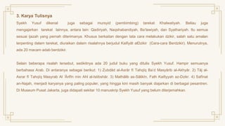 3. Karya Tulisnya
Syekh Yusuf dikenal juga sebagai mursyid (pembimbing) tarekat Khalwatiyah. Beliau juga
mengajarkan tarekat lainnya, antara lain: Qadiriyah, Naqshabandiyah, Ba‘lawiyah, dan Syathariyah. Itu semua
sesuai ijazah yang pernah diterimanya. Khusus berkaitan dengan tata cara melakukan dzikir, salah satu amalan
terpenting dalam tarekat, diuraikan dalam risalahnya berjudul Kaifiyāt alDzikir (Cara-cara Berdzikir). Menurutnya,
ada 20 macam adab berdzikir.
Selain beberapa risalah tersebut, sedikitnya ada 20 judul buku yang ditulis Syekh Yusuf. Hampir semuanya
berbahasa Arab. Di antaranya sebagai berikut: 1) Zubdād al-Asrār fī Tahqīq Ba’d Masyārib al-Akhyār. 2) Tāj al-
Asrar fī Tahqīq Masyrab Al ‘Ārifīn min Ahl al-Istibshār. 3) Mathālib as-Sālikīn, Fath Kaifiyyah az-Dzikr. 4) Safīnat
an-Najah, menjadi karyanya yang paling populer, yang hingga kini masih banyak diajarkan di berbagai pesantren.
Di Museum Pusat Jakarta, juga didapati sekitar 10 manuskrip Syekh Yusuf yang belum diterjemahkan.
 